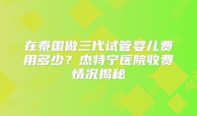 在泰国做三代试管婴儿费用多少?杰特宁医院收费情况揭秘
