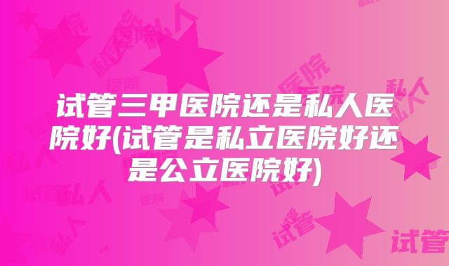 试管三甲医院还是私人医院好(试管是私立医院好还是公立医院好)