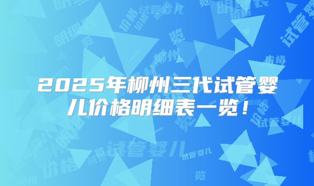 2025年柳州三代试管婴儿价格明细表一览！
