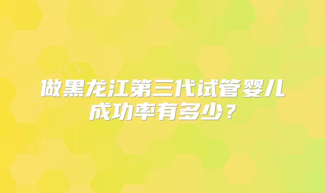 做黑龙江第三代试管婴儿成功率有多少？