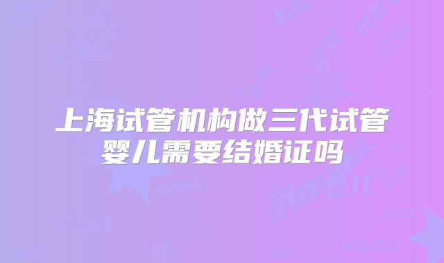 上海试管机构做三代试管婴儿需要结婚证吗
