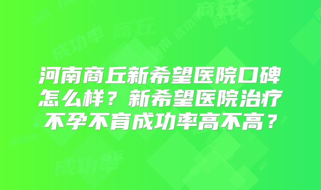 河南商丘新希望医院口碑怎么样?新希望医院治疗不孕不育成功率高不高?