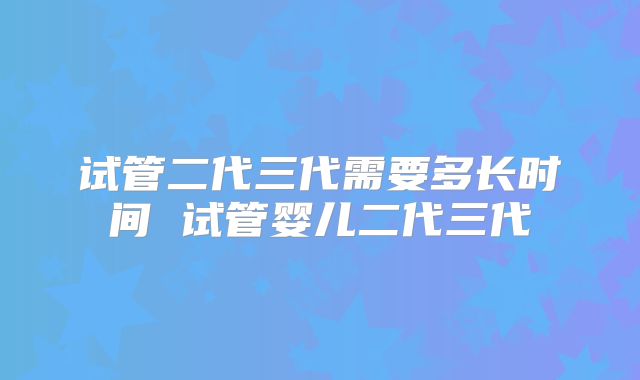 试管二代三代需要多长时间 试管婴儿二代三代