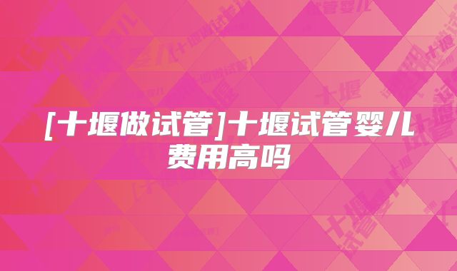 [十堰做试管]十堰试管婴儿费用高吗