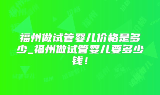 福州做试管婴儿价格是多少_福州做试管婴儿要多少钱!