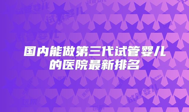 国内能做第三代试管婴儿的医院最新排名