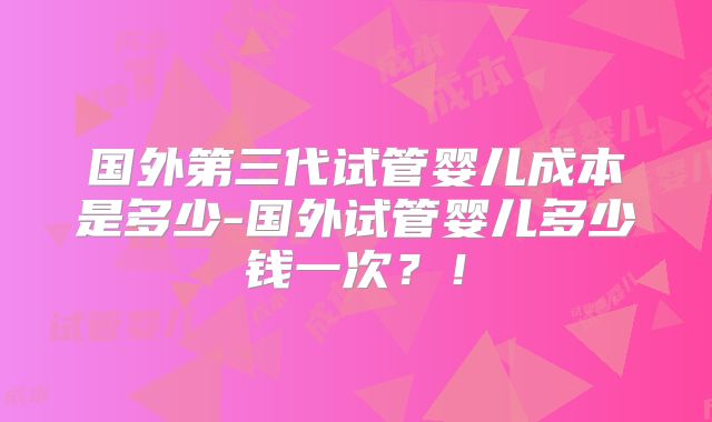 国外第三代试管婴儿成本是多少-国外试管婴儿多少钱一次?!