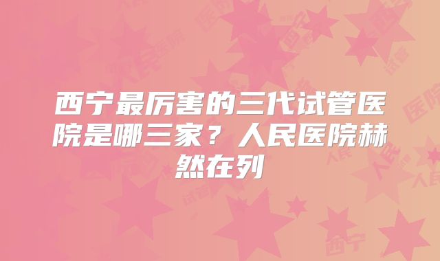 西宁最厉害的三代试管医院是哪三家？人民医院赫然在列