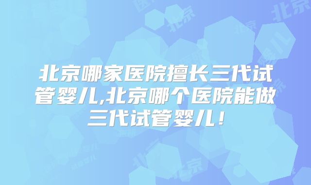 北京哪家医院擅长三代试管婴儿,北京哪个医院能做三代试管婴儿！