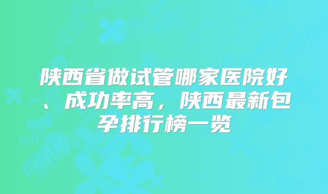 陕西省做试管哪家医院好、成功率高，陕西最新包孕排行榜一览