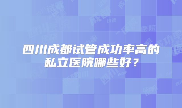 四川成都试管成功率高的私立医院哪些好?