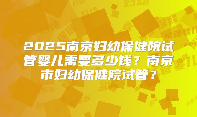 2025南京妇幼保健院试管婴儿需要多少钱?南京市妇幼保健院试管?