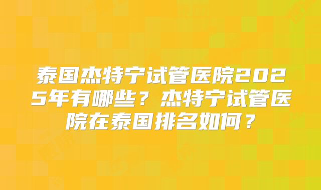 泰国杰特宁试管医院2025年有哪些？杰特宁试管医院在泰国排名如何？
