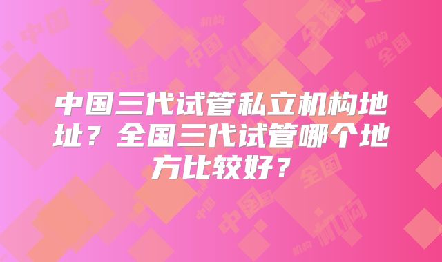 中国三代试管私立机构地址?全国三代试管哪个地方比较好?