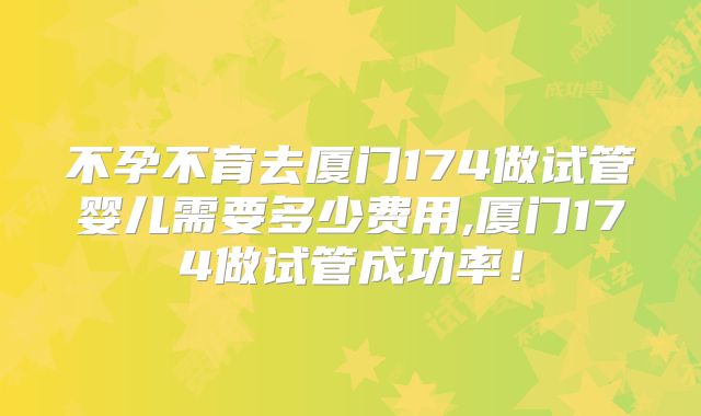 不孕不育去厦门174做试管婴儿需要多少费用,厦门174做试管成功率！
