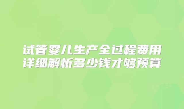 试管婴儿生产全过程费用详细解析多少钱才够预算