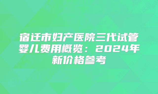 宿迁市妇产医院三代试管婴儿费用概览：2024年新价格参考
