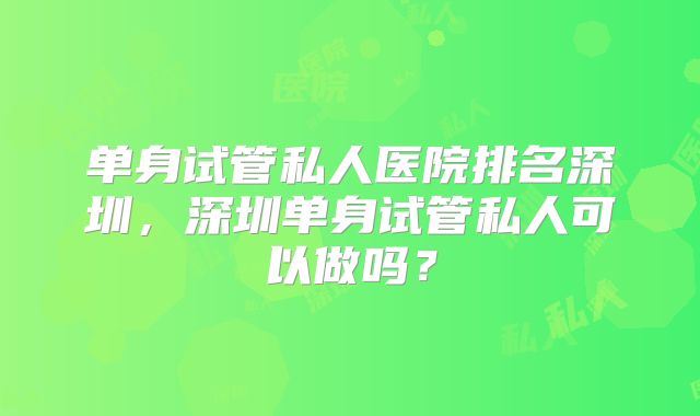 单身试管私人医院排名深圳，深圳单身试管私人可以做吗？