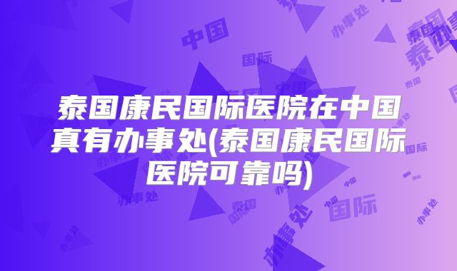 泰国康民国际医院在中国真有办事处(泰国康民国际医院可靠吗)
