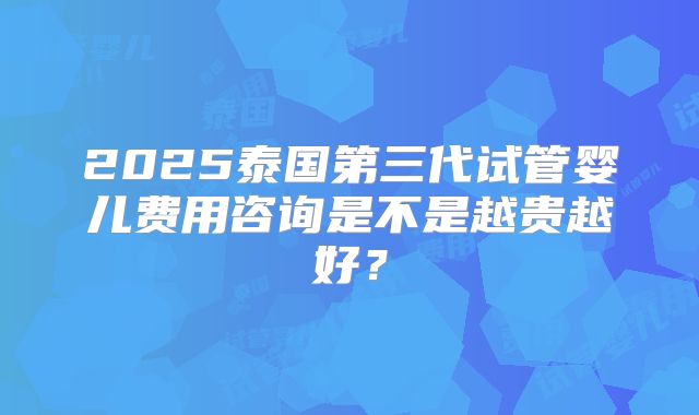 2025泰国第三代试管婴儿费用咨询是不是越贵越好?