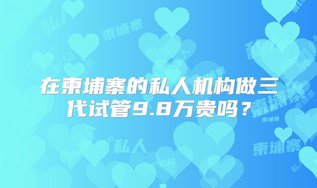 在柬埔寨的私人机构做三代试管9.8万贵吗？