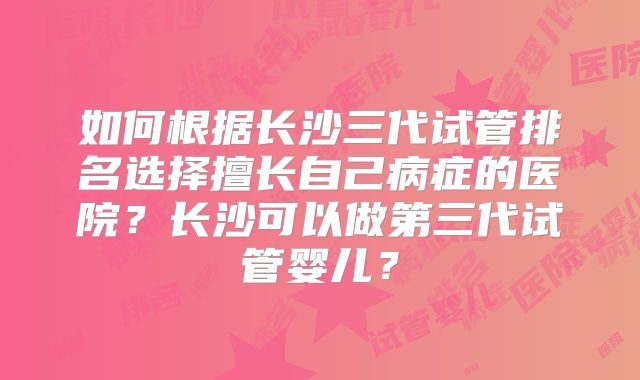 如何根据长沙三代试管排名选择擅长自己病症的医院？长沙可以做第三代试管婴儿？