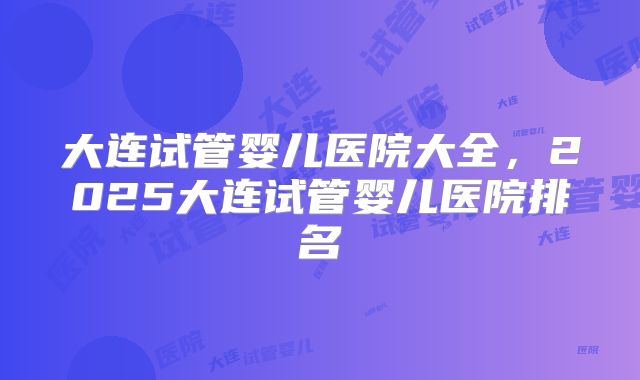 大连试管婴儿医院大全,2025大连试管婴儿医院排名