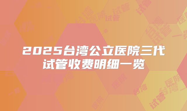 2025台湾公立医院三代试管收费明细一览