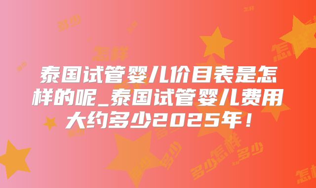 泰国试管婴儿价目表是怎样的呢_泰国试管婴儿费用大约多少2025年！