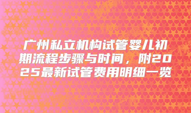 广州私立机构试管婴儿初期流程步骤与时间，附2025最新试管费用明细一览