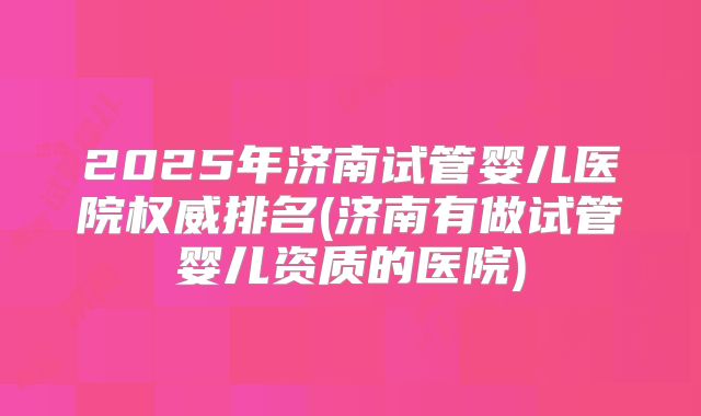 2025年济南试管婴儿医院权威排名(济南有做试管婴儿资质的医院)