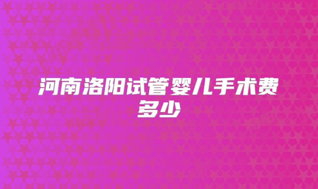 河南洛阳试管婴儿手术费多少