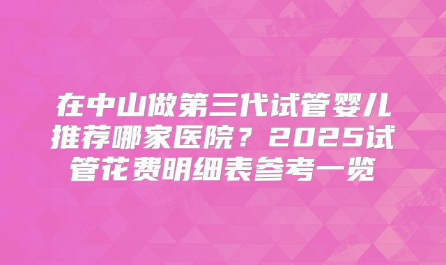 在中山做第三代试管婴儿推荐哪家医院?2025试管花费明细表参考一览