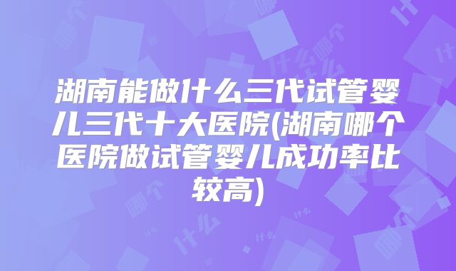 湖南能做什么三代试管婴儿三代十大医院(湖南哪个医院做试管婴儿成功率比较高)