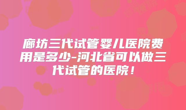 廊坊三代试管婴儿医院费用是多少-河北省可以做三代试管的医院！