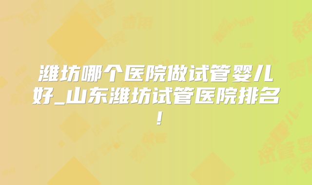 潍坊哪个医院做试管婴儿好_山东潍坊试管医院排名！