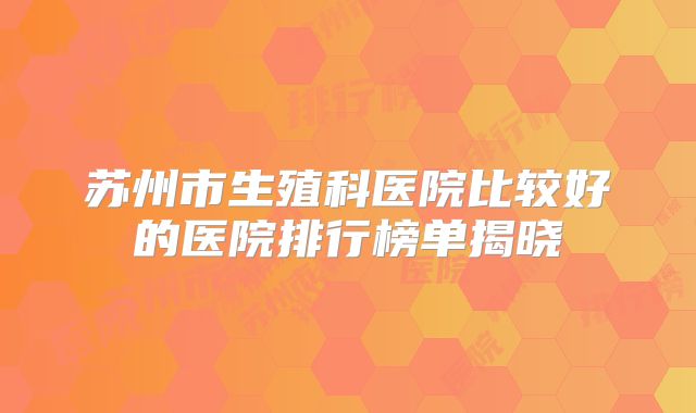 苏州市生殖科医院比较好的医院排行榜单揭晓