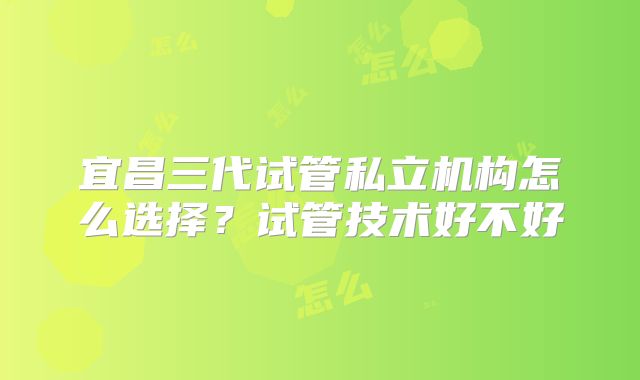 宜昌三代试管私立机构怎么选择？试管技术好不好