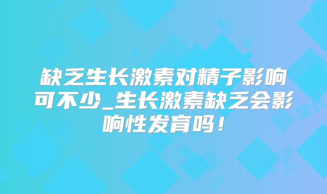 缺乏生长激素对精子影响可不少_生长激素缺乏会影响性发育吗！