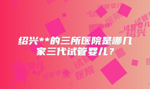 绍兴**的三所医院是哪几家三代试管婴儿？