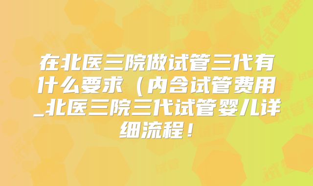 在北医三院做试管三代有什么要求(内含试管费用_北医三院三代试管婴儿详细流程!