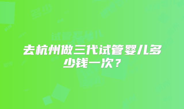 去杭州做三代试管婴儿多少钱一次？