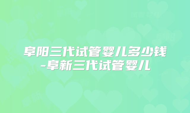 阜阳三代试管婴儿多少钱-阜新三代试管婴儿