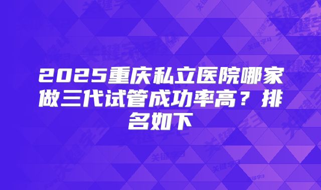 2025重庆私立医院哪家做三代试管成功率高?排名如下