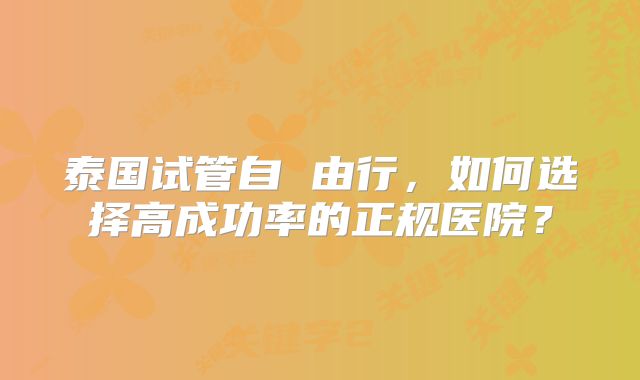 泰国试管自 由行,如何选择高成功率的正规医院?