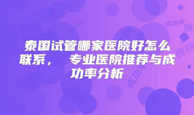 泰国试管哪家医院好怎么联系, 专业医院推荐与成功率分析