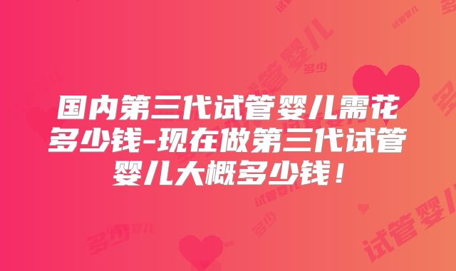 国内第三代试管婴儿需花多少钱-现在做第三代试管婴儿大概多少钱！
