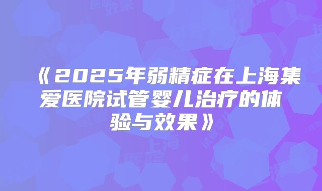 《2025年弱精症在上海集爱医院试管婴儿治疗的体验与效果》