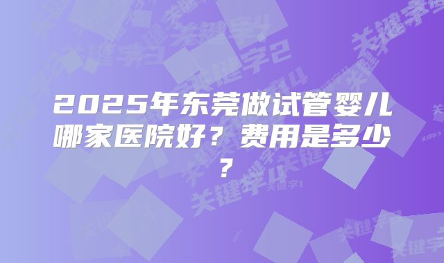 2025年东莞做试管婴儿哪家医院好？费用是多少？