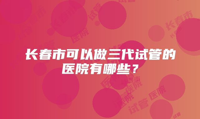 长春市可以做三代试管的医院有哪些?